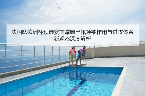 法国队欧洲杯预选赛前瞻姆巴佩领袖作用与进攻体系新观察深度解析